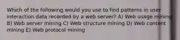 Which of the following would you use to find patterns in user interaction data recorded by a web server? A) Web usage mining B) Web server mining C) Web structure mining D) Web content mining E) Web protocol mining