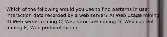 Which of the following would you use to find patterns in user interaction data recorded by a web server? A) Web usage mining B) Web server mining C) Web structure mining D) Web content mining E) Web protocol mining