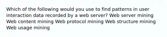 Which of the following would you use to find patterns in user interaction data recorded by a web server? Web server mining Web content mining Web protocol mining Web structure mining Web usage mining