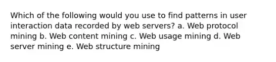 Which of the following would you use to find patterns in user interaction data recorded by web servers? a. Web protocol mining b. Web content mining c. Web usage mining d. Web server mining e. Web structure mining