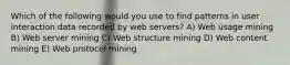 Which of the following would you use to find patterns in user interaction data recorded by web servers? A) Web usage mining B) Web server mining C) Web structure mining D) Web content mining E) Web protocol mining