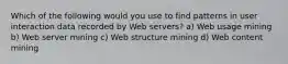 Which of the following would you use to find patterns in user interaction data recorded by Web servers? a) Web usage mining b) Web server mining c) Web structure mining d) Web content mining