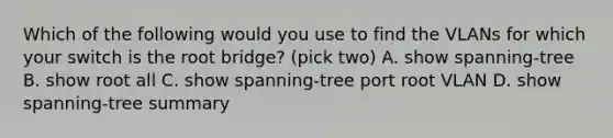 Which of the following would you use to find the VLANs for which your switch is the root bridge? (pick two) A. show spanning-tree B. show root all C. show spanning-tree port root VLAN D. show spanning-tree summary