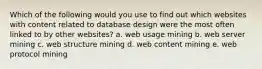 Which of the following would you use to find out which websites with content related to database design were the most often linked to by other websites? a. web usage mining b. web server mining c. web structure mining d. web content mining e. web protocol mining