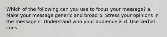 Which of the following can you use to focus your message? a. Make your message generic and broad b. Stress your opinions in the message c. Understand who your audience is d. Use verbal cues