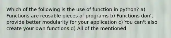 Which of the following is the use of function in python? a) Functions are reusable pieces of programs b) Functions don't provide better modularity for your application c) You can't also create your own functions d) All of the mentioned