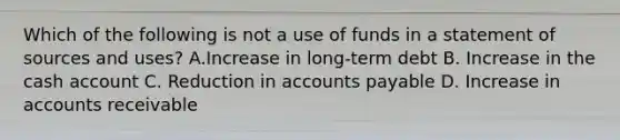 Which of the following is not a use of funds in a statement of sources and uses? A.Increase in long-term debt B. Increase in the cash account C. Reduction in <a href='https://www.questionai.com/knowledge/kWc3IVgYEK-accounts-payable' class='anchor-knowledge'>accounts payable</a> D. Increase in accounts receivable