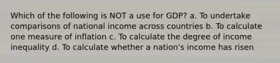 Which of the following is NOT a use for GDP? a. To undertake comparisons of national income across countries b. To calculate one measure of inflation c. To calculate the degree of income inequality d. To calculate whether a nation's income has risen