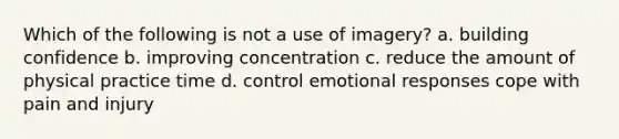 Which of the following is not a use of imagery? a. building confidence b. improving concentration c. reduce the amount of physical practice time d. control emotional responses cope with pain and injury