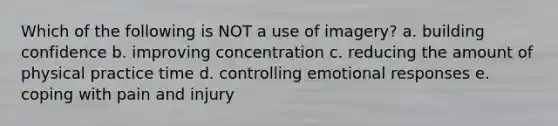 Which of the following is NOT a use of imagery? a. building confidence b. improving concentration c. reducing the amount of physical practice time d. controlling emotional responses e. coping with pain and injury