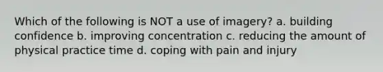 Which of the following is NOT a use of imagery? a. building confidence b. improving concentration c. reducing the amount of physical practice time d. coping with pain and injury