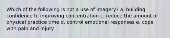 Which of the following is not a use of imagery? a. building confidence b. improving concentration c. reduce the amount of physical practice time d. control emotional responses e. cope with pain and injury