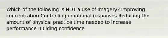 Which of the following is NOT a use of imagery? Improving concentration Controlling emotional responses Reducing the amount of physical practice time needed to increase performance Building confidence