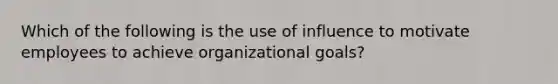 Which of the following is the use of influence to motivate employees to achieve organizational goals?