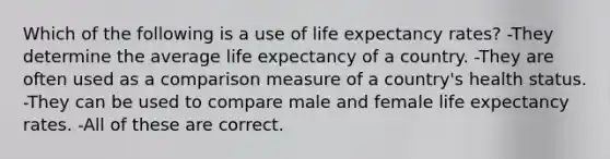 Which of the following is a use of life expectancy rates? -They determine the average life expectancy of a country. -They are often used as a comparison measure of a country's health status. -They can be used to compare male and female life expectancy rates. -All of these are correct.