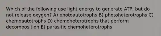 Which of the following use light energy to generate ATP, but do not release oxygen? A) photoautotrophs B) photoheterotrophs C) chemoautotrophs D) chemoheterotrophs that perform decomposition E) parasitic chemoheterotrophs