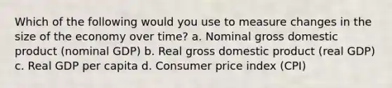 Which of the following would you use to measure changes in the size of the economy over time? a. Nominal gross domestic product (nominal GDP) b. Real gross domestic product (real GDP) c. Real GDP per capita d. Consumer price index (CPI)