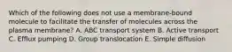 Which of the following does not use a membrane-bound molecule to facilitate the transfer of molecules across the plasma membrane? A. ABC transport system B. Active transport C. Efflux pumping D. Group translocation E. Simple diffusion