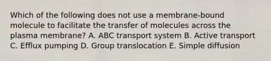 Which of the following does not use a membrane-bound molecule to facilitate the transfer of molecules across the plasma membrane? A. ABC transport system B. Active transport C. Efflux pumping D. Group translocation E. Simple diffusion