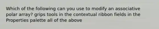 Which of the following can you use to modify an associative polar array? grips tools in the contextual ribbon fields in the Properties palette all of the above