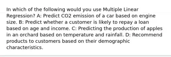 In which of the following would you use Multiple Linear Regression? A: Predict CO2 emission of a car based on engine size. B: Predict whether a customer is likely to repay a loan based on age and income. C: Predicting the production of apples in an orchard based on temperature and rainfall. D: Recommend products to customers based on their demographic characteristics.