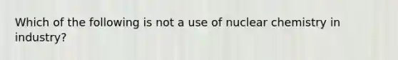 Which of the following is not a use of nuclear chemistry in industry?