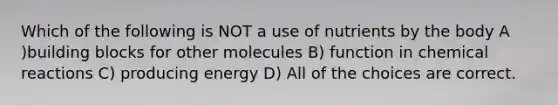 Which of the following is NOT a use of nutrients by the body A )building blocks for other molecules B) function in <a href='https://www.questionai.com/knowledge/kc6NTom4Ep-chemical-reactions' class='anchor-knowledge'>chemical reactions</a> C) producing energy D) All of the choices are correct.