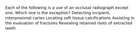 Each of the following is a use of an occlusal radiograph except one. Which one is the exception? Detecting incipient, interproximal caries Locating soft tissue calcifications Assisting in the evaluation of fractures Revealing retained roots of extracted teeth