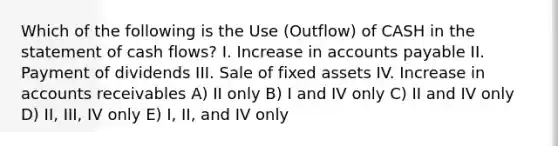 Which of the following is the Use (Outflow) of CASH in the statement of cash flows? I. Increase in <a href='https://www.questionai.com/knowledge/kWc3IVgYEK-accounts-payable' class='anchor-knowledge'>accounts payable</a> II. Payment of dividends III. Sale of fixed assets IV. Increase in accounts receivables A) II only B) I and IV only C) II and IV only D) II, III, IV only E) I, II, and IV only