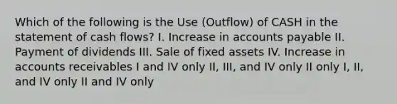 Which of the following is the Use (Outflow) of CASH in the statement of cash flows? I. Increase in accounts payable II. Payment of dividends III. Sale of fixed assets IV. Increase in accounts receivables I and IV only II, III, and IV only II only I, II, and IV only II and IV only