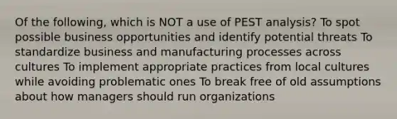 Of the following, which is NOT a use of PEST analysis? To spot possible business opportunities and identify potential threats To standardize business and manufacturing processes across cultures To implement appropriate practices from local cultures while avoiding problematic ones To break free of old assumptions about how managers should run organizations