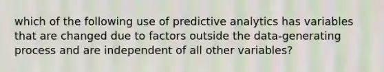 which of the following use of predictive analytics has variables that are changed due to factors outside the data-generating process and are independent of all other variables?