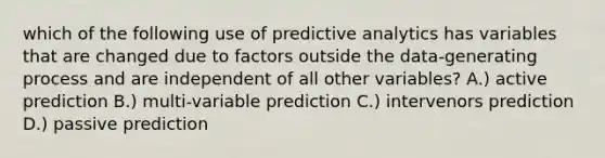 which of the following use of predictive analytics has variables that are changed due to factors outside the data-generating process and are independent of all other variables? A.) active prediction B.) multi-variable prediction C.) intervenors prediction D.) passive prediction