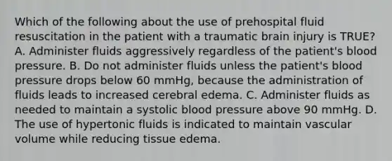 Which of the following about the use of prehospital fluid resuscitation in the patient with a traumatic brain injury is TRUE? A. Administer fluids aggressively regardless of the patient's blood pressure. B. Do not administer fluids unless the patient's blood pressure drops below 60 mmHg, because the administration of fluids leads to increased cerebral edema. C. Administer fluids as needed to maintain a systolic blood pressure above 90 mmHg. D. The use of hypertonic fluids is indicated to maintain vascular volume while reducing tissue edema.