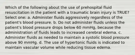 Which of the following about the use of prehospital fluid resuscitation in the patient with a traumatic brain injury is TRUE? Select one: a. Administer fluids aggressively regardless of the patient's blood pressure. b. Do not administer fluids unless the patient's blood pressure drops below 60 mmHg, because the administration of fluids leads to increased cerebral edema. c. Administer fluids as needed to maintain a systolic blood pressure above 90 mmHg. d. The use of hypertonic fluids is indicated to maintain vascular volume while reducing tissue edema.