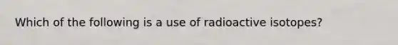 Which of the following is a use of radioactive isotopes?