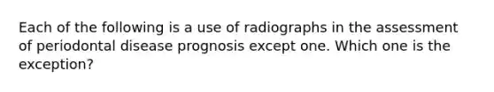 Each of the following is a use of radiographs in the assessment of periodontal disease prognosis except one. Which one is the exception?