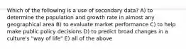 Which of the following is a use of secondary data? A) to determine the population and growth rate in almost any geographical area B) to evaluate market performance C) to help make public policy decisions D) to predict broad changes in a culture's "way of life" E) all of the above