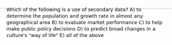 Which of the following is a use of secondary data? A) to determine the population and growth rate in almost any geographical area B) to evaluate market performance C) to help make public policy decisions D) to predict broad changes in a culture's "way of life" E) all of the above