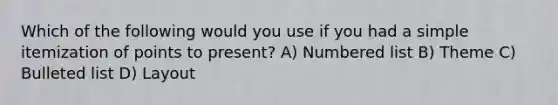 Which of the following would you use if you had a simple itemization of points to present? A) Numbered list B) Theme C) Bulleted list D) Layout