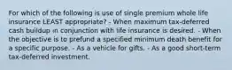 For which of the following is use of single premium whole life insurance LEAST appropriate? - When maximum tax-deferred cash buildup in conjunction with life insurance is desired. - When the objective is to prefund a specified minimum death benefit for a specific purpose. - As a vehicle for gifts. - As a good short-term tax-deferred investment.