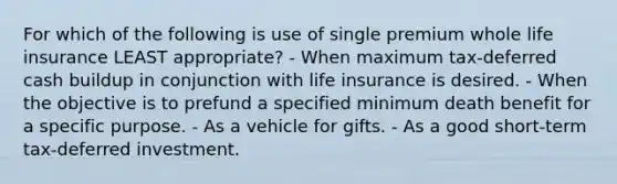 For which of the following is use of single premium whole life insurance LEAST appropriate? - When maximum tax-deferred cash buildup in conjunction with life insurance is desired. - When the objective is to prefund a specified minimum death benefit for a specific purpose. - As a vehicle for gifts. - As a good short-term tax-deferred investment.