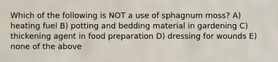 Which of the following is NOT a use of sphagnum moss? A) heating fuel B) potting and bedding material in gardening C) thickening agent in food preparation D) dressing for wounds E) none of the above