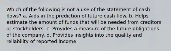 Which of the following is not a use of the statement of cash flows? a. Aids in the prediction of future cash flow. b. Helps estimate the amount of funds that will be needed from creditors or stockholders. c. Provides a measure of the future obligations of the company. d. Provides insights into the quality and reliability of reported income.