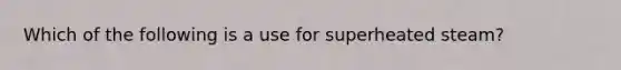 Which of the following is a use for superheated steam?