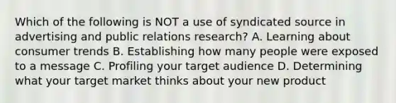 Which of the following is NOT a use of syndicated source in advertising and public relations research? A. Learning about consumer trends B. Establishing how many people were exposed to a message C. Profiling your target audience D. Determining what your target market thinks about your new product