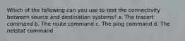 Which of the following can you use to test the connectivity between source and destination systems? a. The tracert command b. The route command c. The ping command d. The netstat command