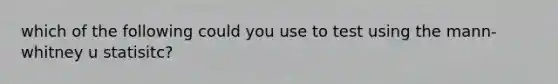which of the following could you use to test using the mann-whitney u statisitc?