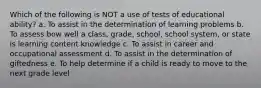 Which of the following is NOT a use of tests of educational ability? a. To assist in the determination of learning problems b. To assess bow well a class, grade, school, school system, or state is learning content knowledge c. To assist in career and occupational assessment d. To assist in the determination of giftedness e. To help determine if a child is ready to move to the next grade level