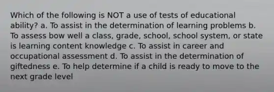 Which of the following is NOT a use of tests of educational ability? a. To assist in the determination of learning problems b. To assess bow well a class, grade, school, school system, or state is learning content knowledge c. To assist in career and occupational assessment d. To assist in the determination of giftedness e. To help determine if a child is ready to move to the next grade level